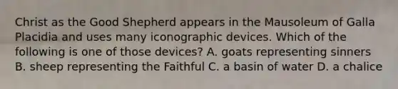 Christ as the Good Shepherd appears in the Mausoleum of Galla Placidia and uses many iconographic devices. Which of the following is one of those devices? A. goats representing sinners B. sheep representing the Faithful C. a basin of water D. a chalice