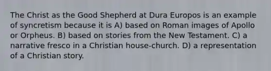 The Christ as the Good Shepherd at Dura Europos is an example of syncretism because it is A) based on Roman images of Apollo or Orpheus. B) based on stories from the New Testament. C) a narrative fresco in a Christian house-church. D) a representation of a Christian story.