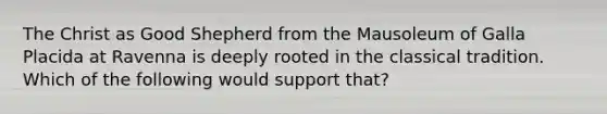 The Christ as Good Shepherd from the Mausoleum of Galla Placida at Ravenna is deeply rooted in the classical tradition. Which of the following would support that?