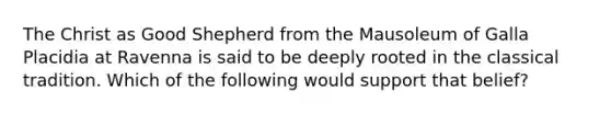 The Christ as Good Shepherd from the Mausoleum of Galla Placidia at Ravenna is said to be deeply rooted in the classical tradition. Which of the following would support that belief?