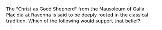 The "Christ as Good Shepherd" from the Mausoleum of Galla Placidia at Ravenna is said to be deeply rooted in the classical tradition. Which of the following would support that belief?