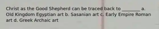 Christ as the Good Shepherd can be traced back to ________ a. Old Kingdom Egyptian art b. Sasanian art c. Early Empire Roman art d. Greek Archaic art