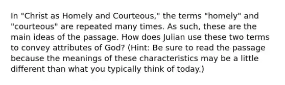 In "Christ as Homely and Courteous," the terms "homely" and "courteous" are repeated many times. As such, these are the <a href='https://www.questionai.com/knowledge/k36ivRdGTn-main-idea' class='anchor-knowledge'>main idea</a>s of the passage. How does Julian use these two terms to convey attributes of God? (Hint: Be sure to read the passage because the meanings of these characteristics may be a little different than what you typically think of today.)