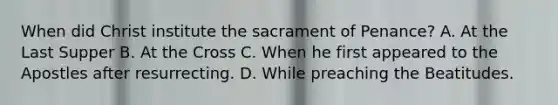 When did Christ institute the sacrament of Penance? A. At the Last Supper B. At the Cross C. When he first appeared to the Apostles after resurrecting. D. While preaching the Beatitudes.