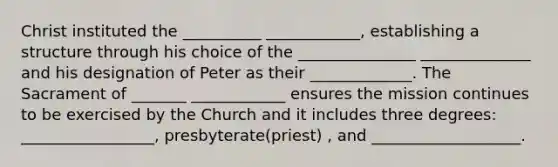 Christ instituted the __________ ____________, establishing a structure through his choice of the _______________ ______________ and his designation of Peter as their _____________. The Sacrament of _______ ____________ ensures the mission continues to be exercised by the Church and it includes three degrees: _________________, presbyterate(priest) , and ___________________.