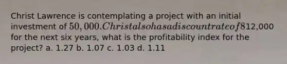 Christ Lawrence is contemplating a project with an initial investment of 50,000. Christ also has a discount rate of 8%. If the project has an estimated net annual cash flows of12,000 for the next six years, what is the profitability index for the project? a. 1.27 b. 1.07 c. 1.03 d. 1.11