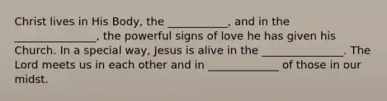 Christ lives in His Body, the ___________, and in the _______________, the powerful signs of love he has given his Church. In a special way, Jesus is alive in the _______________. The Lord meets us in each other and in _____________ of those in our midst.