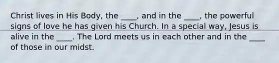 Christ lives in His Body, the ____, and in the ____, the powerful signs of love he has given his Church. In a special way, Jesus is alive in the ____. The Lord meets us in each other and in the ____ of those in our midst.