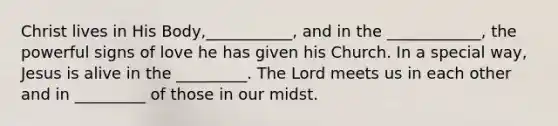 Christ lives in His Body,___________, and in the ____________, the powerful signs of love he has given his Church. In a special way, Jesus is alive in the _________. The Lord meets us in each other and in _________ of those in our midst.