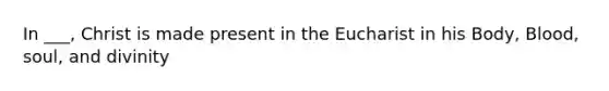 In ___, Christ is made present in the Eucharist in his Body, Blood, soul, and divinity