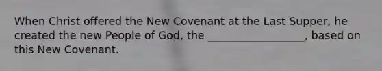 When Christ offered the New Covenant at the Last Supper, he created the new People of God, the __________________, based on this New Covenant.