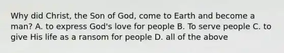 Why did Christ, the Son of God, come to Earth and become a man? A. to express God's love for people B. To serve people C. to give His life as a ransom for people D. all of the above