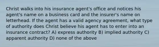 Christ walks into his insurance agent's office and notices his agent's name on a business card and the insurer's name on letterhead. If the agent has a valid agency agreement, what type of authority does Christ believe his agent has to enter into an insurance contract? A) express authority B) implied authority C) apparent authority D) none of the above