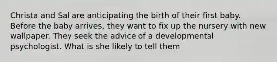 Christa and Sal are anticipating the birth of their first baby. Before the baby arrives, they want to fix up the nursery with new wallpaper. They seek the advice of a developmental psychologist. What is she likely to tell them