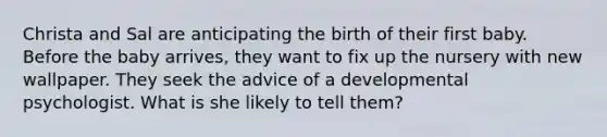 Christa and Sal are anticipating the birth of their first baby. Before the baby arrives, they want to fix up the nursery with new wallpaper. They seek the advice of a developmental psychologist. What is she likely to tell them?