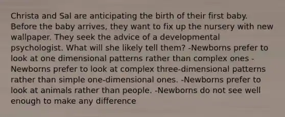 Christa and Sal are anticipating the birth of their first baby. Before the baby arrives, they want to fix up the nursery with new wallpaper. They seek the advice of a developmental psychologist. What will she likely tell them? -Newborns prefer to look at one dimensional patterns rather than complex ones -Newborns prefer to look at complex three-dimensional patterns rather than simple one-dimensional ones. -Newborns prefer to look at animals rather than people. -Newborns do not see well enough to make any difference