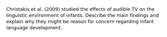 Christakis et al. (2009) studied the effects of audible TV on the linguistic environment of infants. Describe the main findings and explain why they might be reason for concern regarding infant language development.