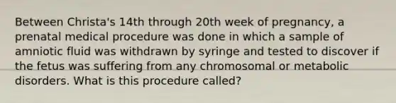 Between Christa's 14th through 20th week of pregnancy, a prenatal medical procedure was done in which a sample of amniotic fluid was withdrawn by syringe and tested to discover if the fetus was suffering from any chromosomal or metabolic disorders. What is this procedure called?