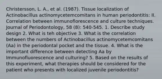 Christersson, L. A., et al. (1987). Tissue localization of Actinobacillus actinomycetemcomitans in human periodontitis: II. Correlation between immunoflorescence and culture techniques. Journal of Periodontology, 58 (8): 540-545. 1. Describe study design 2. What is teh objective 3. What is the correlation between the numbers of Actinobacillus actinomycetemcomitans (Aa) in the periodontal pocket and the tissue. 4. What is the important difference between detecting Aa by Immunofluorescence and culturing? 5. Based on the results of this experiment, what therapies should be considered for the patient who presents with localized juvenile periodontitis?