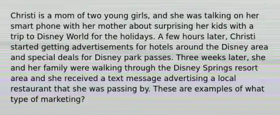 Christi is a mom of two young girls, and she was talking on her smart phone with her mother about surprising her kids with a trip to Disney World for the holidays. A few hours later, Christi started getting advertisements for hotels around the Disney area and special deals for Disney park passes. Three weeks later, she and her family were walking through the Disney Springs resort area and she received a text message advertising a local restaurant that she was passing by. These are examples of what type of marketing?