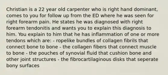 Christian is a 22 year old carpenter who is right hand dominant, comes to you for follow up from the ED where he was seen for right forearm pain. He states he was diagnosed with right forearm tendonitis and wants you to explain this diagnosis to him. You explain to him that he has inflammation of one or more tendons which are: - ropelike bundles of collagen fibrils that connect bone to bone - the collagen fibers that connect muscle to bone - the pouches of synovial fluid that cushion bone and other joint structures - the fibrocartilaginous disks that seperate bony surfaces