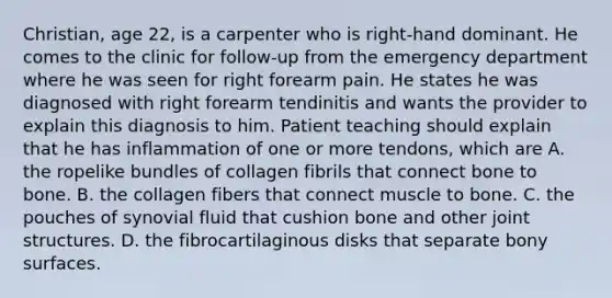 Christian, age 22, is a carpenter who is right-hand dominant. He comes to the clinic for follow-up from the emergency department where he was seen for right forearm pain. He states he was diagnosed with right forearm tendinitis and wants the provider to explain this diagnosis to him. Patient teaching should explain that he has inflammation of one or more tendons, which are A. the ropelike bundles of collagen fibrils that connect bone to bone. B. the collagen fibers that connect muscle to bone. C. the pouches of synovial fluid that cushion bone and other joint structures. D. the fibrocartilaginous disks that separate bony surfaces.