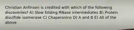 Christian Anfinsen is credited with which of the following discoveries? A) Slow folding RNase intermediates B) Protein disulfide isomerase C) Chaperonins D) A and B E) All of the above