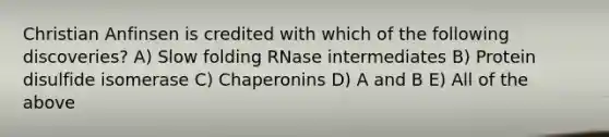 Christian Anfinsen is credited with which of the following discoveries? A) Slow folding RNase intermediates B) Protein disulfide isomerase C) Chaperonins D) A and B E) All of the above