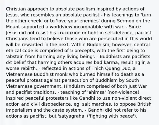 Christian approach to absolute pacifism inspired by actions of Jesus, who resembles an absolute pacifist - his teachings to 'turn the other cheek' or to 'love your enemies' during Sermon on the Mount supported a worldview incompatible with war. - Since Jesus did not resist his crucifixion or fight in self-defence, pacifist Christians tend to believe those who are persecuted in this world will be rewarded in the next. Within Buddhism, however, central ethical code is comprised of 5 precepts, with the first being to 'abstain from harming any living being'. - Buddhists are pacifists d/t belief that harming others acquires bad karma, resulting in a worse rebirth. - reflected in actions of Thich Quang Duc, a Vietnamese Buddhist monk who burned himself to death as a peaceful protest against persecution of Buddhism by South Vietnamese government. Hinduism comprised of both Just War and pacifist traditions. - teaching of 'ahimsa' (non-violence) inspired peaceful protesters like Gandhi to use non-violent direct action and civil disobedience, eg. salt marches, to oppose British imperialism and the caste system. - Gandhi did not refer to his actions as pacifist, but 'satyagraha' ('fighting with peace').