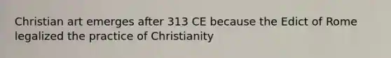 Christian art emerges after 313 CE because the Edict of Rome legalized the practice of Christianity