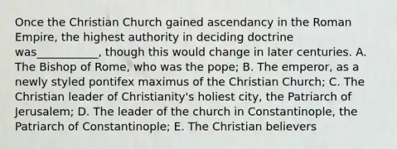 Once the Christian Church gained ascendancy in the Roman Empire, the highest authority in deciding doctrine was___________, though this would change in later centuries. A. The Bishop of Rome, who was the pope; B. The emperor, as a newly styled pontifex maximus of the Christian Church; C. The Christian leader of Christianity's holiest city, the Patriarch of Jerusalem; D. The leader of the church in Constantinople, the Patriarch of Constantinople; E. The Christian believers