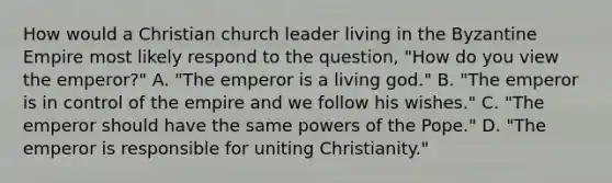 How would a Christian church leader living in the Byzantine Empire most likely respond to the question, "How do you view the emperor?" A. "The emperor is a living god." B. "The emperor is in control of the empire and we follow his wishes." C. "The emperor should have the same powers of the Pope." D. "The emperor is responsible for uniting Christianity."