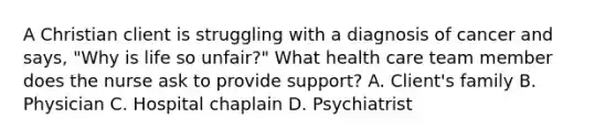 A Christian client is struggling with a diagnosis of cancer and says, "Why is life so unfair?" What health care team member does the nurse ask to provide support? A. Client's family B. Physician C. Hospital chaplain D. Psychiatrist