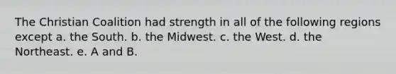 The Christian Coalition had strength in all of the following regions except a. the South. b. the Midwest. c. the West. d. the Northeast. e. A and B.