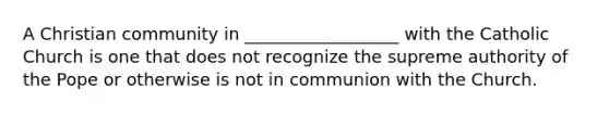 A Christian community in __________________ with the Catholic Church is one that does not recognize the supreme authority of the Pope or otherwise is not in communion with the Church.