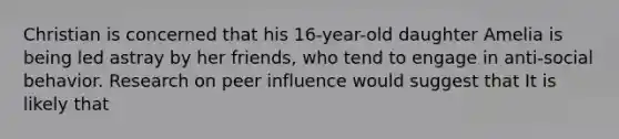 Christian is concerned that his 16-year-old daughter Amelia is being led astray by her friends, who tend to engage in anti-social behavior. Research on peer influence would suggest that It is likely that