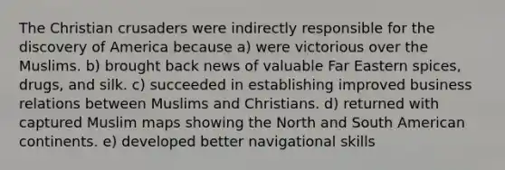 The Christian crusaders were indirectly responsible for the discovery of America because a) were victorious over the Muslims. b) brought back news of valuable Far Eastern spices, drugs, and silk. c) succeeded in establishing improved business relations between Muslims and Christians. d) returned with captured Muslim maps showing the North and South American continents. e) developed better navigational skills