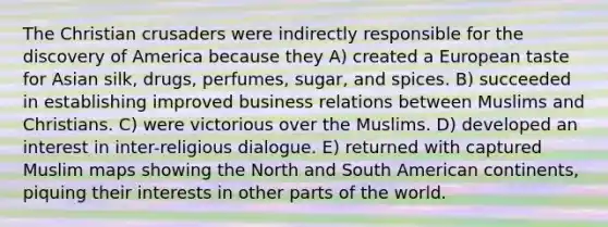 The Christian crusaders were indirectly responsible for the discovery of America because they A) created a European taste for Asian silk, drugs, perfumes, sugar, and spices. B) succeeded in establishing improved business relations between Muslims and Christians. C) were victorious over the Muslims. D) developed an interest in inter-religious dialogue. E) returned with captured Muslim maps showing the North and South American continents, piquing their interests in other parts of the world.