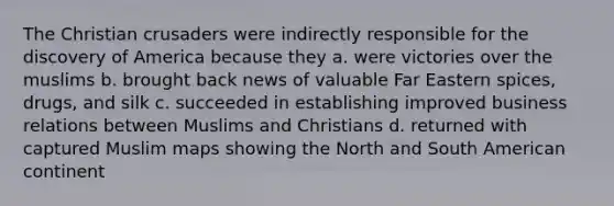 The Christian crusaders were indirectly responsible for the discovery of America because they a. were victories over the muslims b. brought back news of valuable Far Eastern spices, drugs, and silk c. succeeded in establishing improved business relations between Muslims and Christians d. returned with captured Muslim maps showing the North and South American continent