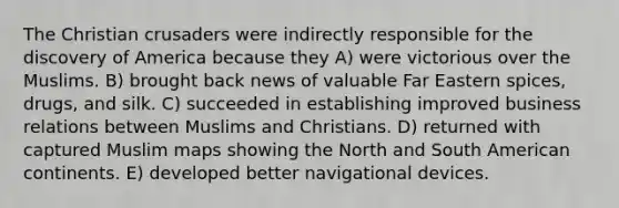 The Christian crusaders were indirectly responsible for the discovery of America because they A) were victorious over the Muslims. B) brought back news of valuable Far Eastern spices, drugs, and silk. C) succeeded in establishing improved business relations between Muslims and Christians. D) returned with captured Muslim maps showing the North and South American continents. E) developed better navigational devices.