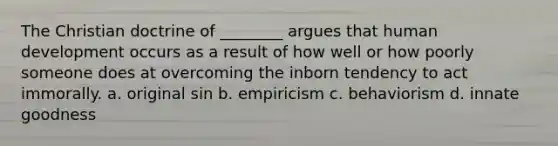 The Christian doctrine of ________ argues that human development occurs as a result of how well or how poorly someone does at overcoming the inborn tendency to act immorally. a. original sin b. empiricism c. behaviorism d. innate goodness