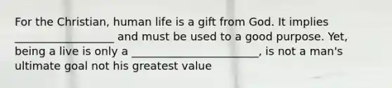 For the Christian, human life is a gift from God. It implies __________________ and must be used to a good purpose. Yet, being a live is only a _______________________, is not a man's ultimate goal not his greatest value