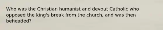 Who was the Christian humanist and devout Catholic who opposed the king's break from the church, and was then beheaded?