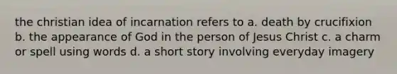 the christian idea of incarnation refers to a. death by crucifixion b. the appearance of God in the person of Jesus Christ c. a charm or spell using words d. a short story involving everyday imagery