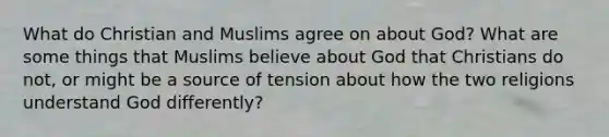 What do Christian and Muslims agree on about God? What are some things that Muslims believe about God that Christians do not, or might be a source of tension about how the two religions understand God differently?