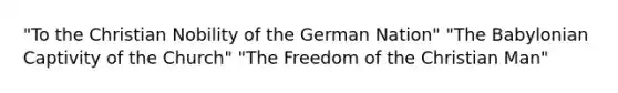 "To the Christian Nobility of the German Nation" "The Babylonian Captivity of the Church" "The Freedom of the Christian Man"