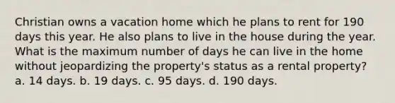 Christian owns a vacation home which he plans to rent for 190 days this year. He also plans to live in the house during the year. What is the maximum number of days he can live in the home without jeopardizing the property's status as a rental property? a. 14 days. b. 19 days. c. 95 days. d. 190 days.