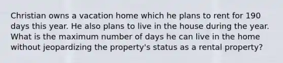 Christian owns a vacation home which he plans to rent for 190 days this year. He also plans to live in the house during the year. What is the maximum number of days he can live in the home without jeopardizing the property's status as a rental property?