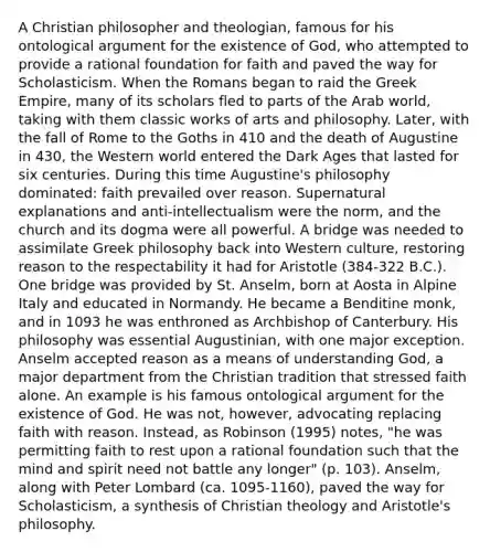 A Christian philosopher and theologian, famous for his ontological argument for the existence of God, who attempted to provide a rational foundation for faith and paved the way for Scholasticism. When the Romans began to raid the Greek Empire, many of its scholars fled to parts of the Arab world, taking with them classic works of arts and philosophy. Later, with the fall of Rome to the Goths in 410 and the death of Augustine in 430, the Western world entered the Dark Ages that lasted for six centuries. During this time Augustine's philosophy dominated: faith prevailed over reason. Supernatural explanations and anti-intellectualism were the norm, and the church and its dogma were all powerful. A bridge was needed to assimilate Greek philosophy back into Western culture, restoring reason to the respectability it had for Aristotle (384-322 B.C.). One bridge was provided by St. Anselm, born at Aosta in Alpine Italy and educated in Normandy. He became a Benditine monk, and in 1093 he was enthroned as Archbishop of Canterbury. His philosophy was essential Augustinian, with one major exception. Anselm accepted reason as a means of understanding God, a major department from the Christian tradition that stressed faith alone. An example is his famous ontological argument for the existence of God. He was not, however, advocating replacing faith with reason. Instead, as Robinson (1995) notes, "he was permitting faith to rest upon a rational foundation such that the mind and spirit need not battle any longer" (p. 103). Anselm, along with Peter Lombard (ca. 1095-1160), paved the way for Scholasticism, a synthesis of Christian theology and Aristotle's philosophy.