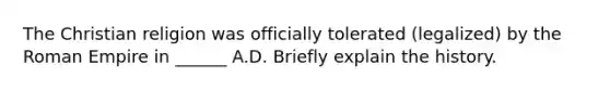 The Christian religion was officially tolerated (legalized) by the Roman Empire in ______ A.D. Briefly explain the history.